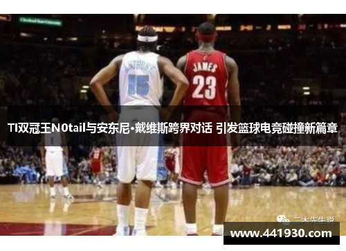 TI双冠王N0tail与安东尼·戴维斯跨界对话 引发篮球电竞碰撞新篇章